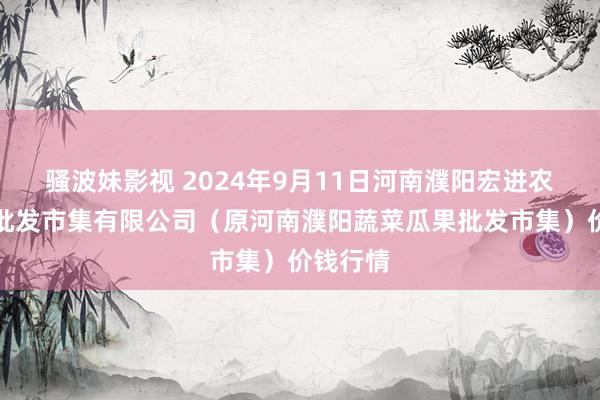 骚波妹影视 2024年9月11日河南濮阳宏进农副居品批发市集有限公司(原河南濮阳蔬菜瓜果批发市集)价钱行情