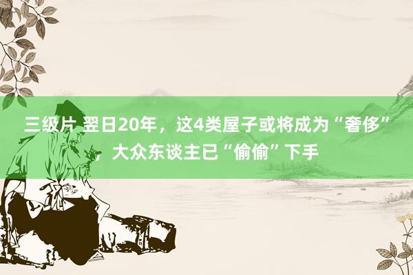 三级片 翌日20年，这4类屋子或将成为“奢侈”，大众东谈主已“偷偷”下手