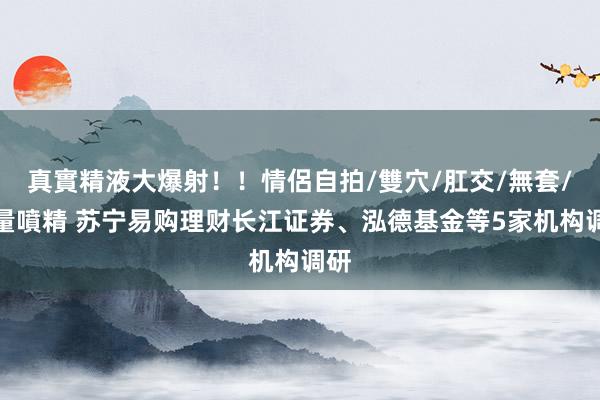 真實精液大爆射！！情侶自拍/雙穴/肛交/無套/大量噴精 苏宁易购理财长江证券、泓德基金等5家机构调研