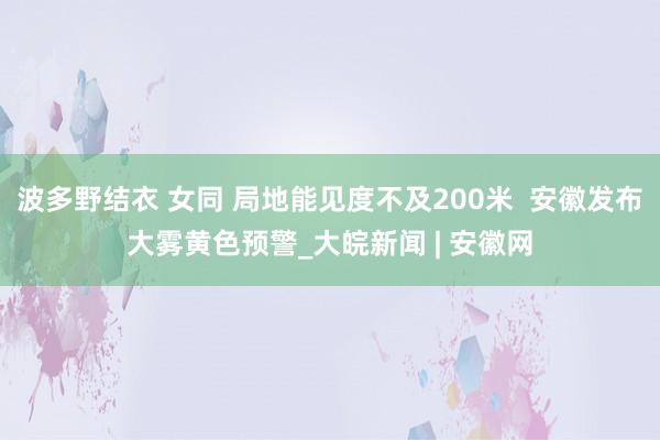 波多野结衣 女同 局地能见度不及200米  安徽发布大雾黄色预警_大皖新闻 | 安徽网