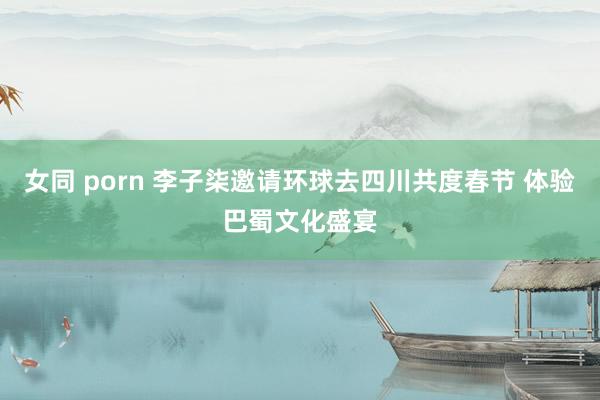 女同 porn 李子柒邀请环球去四川共度春节 体验巴蜀文化盛宴