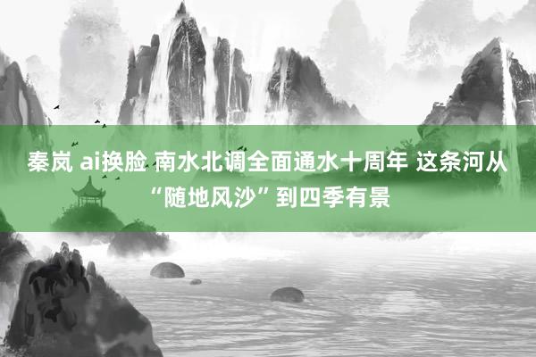 秦岚 ai换脸 南水北调全面通水十周年 这条河从“随地风沙”到四季有景
