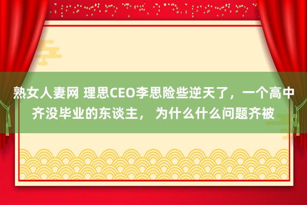熟女人妻网 理思CEO李思险些逆天了，一个高中齐没毕业的东谈主， 为什么什么问题齐被