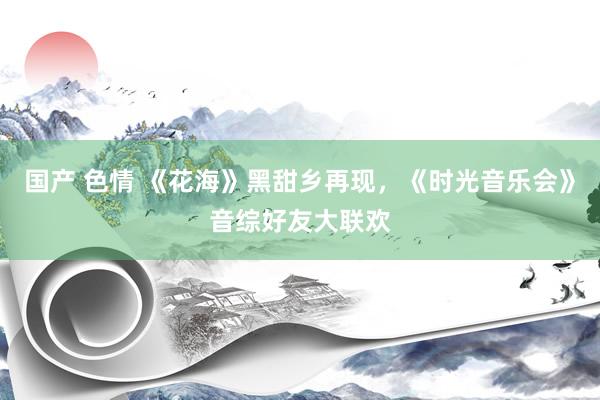国产 色情 《花海》黑甜乡再现，《时光音乐会》音综好友大联欢
