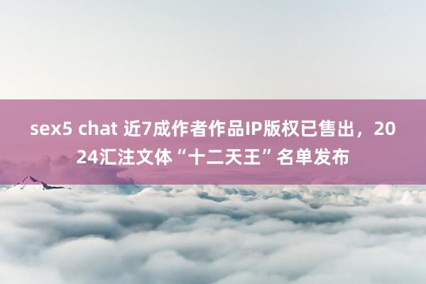 sex5 chat 近7成作者作品IP版权已售出，2024汇注文体“十二天王”名单发布