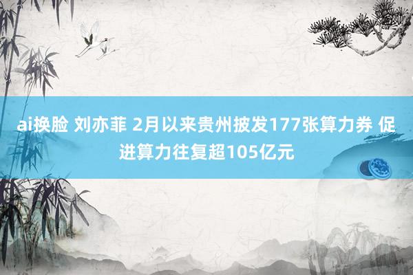ai换脸 刘亦菲 2月以来贵州披发177张算力券 促进算力往复超105亿元