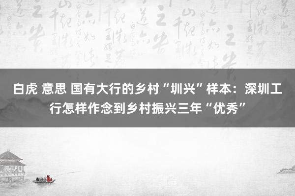白虎 意思 国有大行的乡村“圳兴”样本：深圳工行怎样作念到乡村振兴三年“优秀”