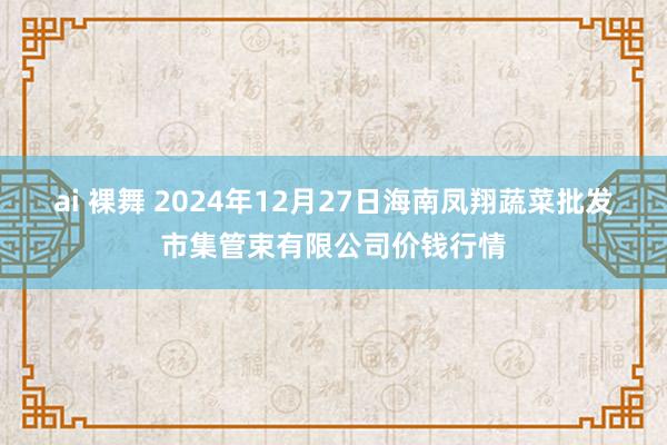ai 裸舞 2024年12月27日海南凤翔蔬菜批发市集管束有限公司价钱行情