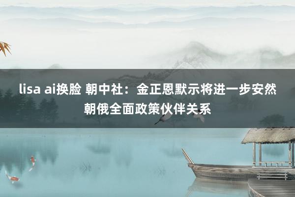lisa ai换脸 朝中社：金正恩默示将进一步安然朝俄全面政策伙伴关系