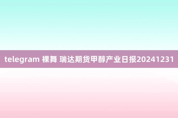 telegram 裸舞 瑞达期货甲醇产业日报20241231