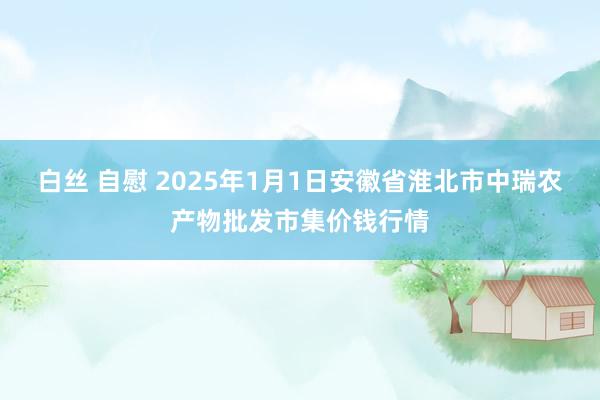 白丝 自慰 2025年1月1日安徽省淮北市中瑞农产物批发市集价钱行情