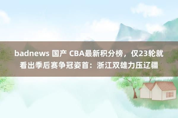 badnews 国产 CBA最新积分榜，仅23轮就看出季后赛争冠姿首：浙江双雄力压辽疆