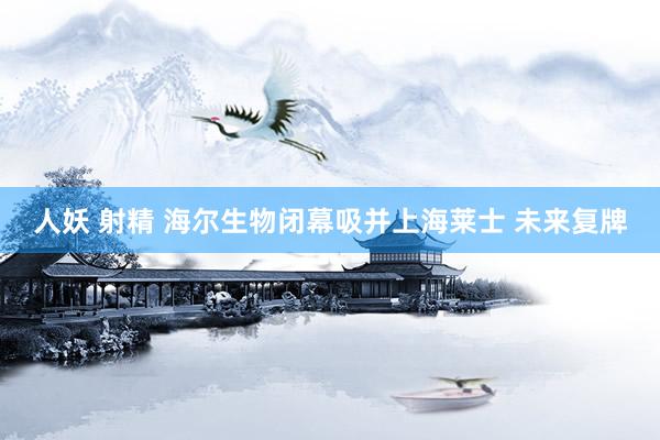 人妖 射精 海尔生物闭幕吸并上海莱士 未来复牌