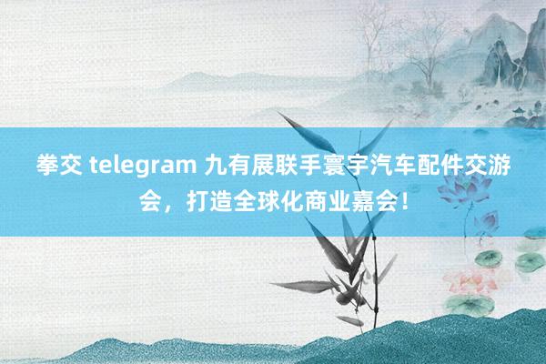 拳交 telegram 九有展联手寰宇汽车配件交游会，打造全球化商业嘉会！