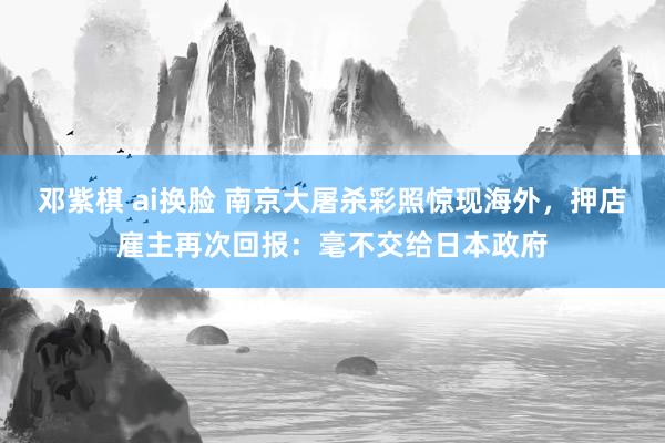 邓紫棋 ai换脸 南京大屠杀彩照惊现海外，押店雇主再次回报：毫不交给日本政府