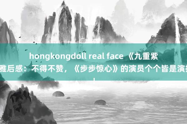 hongkongdoll real face 《九重紫》不雅后感：不得不赞，《步步惊心》的演员个个皆是演技派！