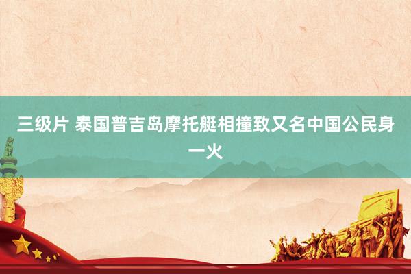 三级片 泰国普吉岛摩托艇相撞致又名中国公民身一火