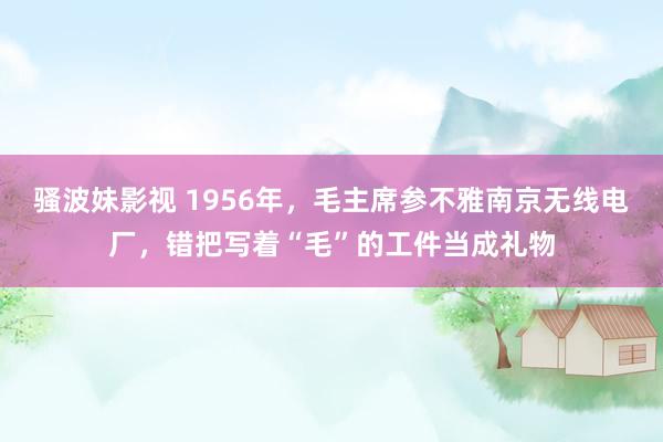 骚波妹影视 1956年，毛主席参不雅南京无线电厂，错把写着“毛”的工件当成礼物