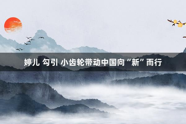 婷儿 勾引 小齿轮带动中国向“新”而行