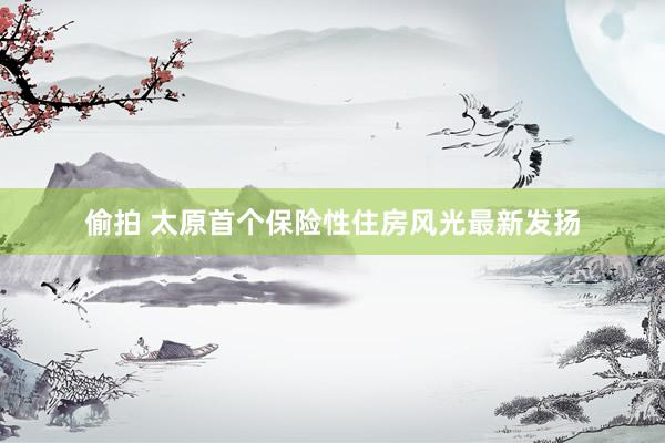 偷拍 太原首个保险性住房风光最新发扬