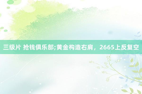 三级片 抢钱俱乐部;黄金构造右肩，2665上反复空