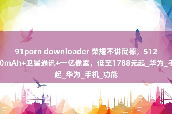 91porn downloader 荣耀不讲武德，512GB+6600mAh+卫星通讯+一亿像素，低至1788元起_华为_手机_功能