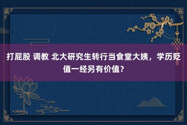 打屁股 调教 北大研究生转行当食堂大姨，学历贬值一经另有价值？