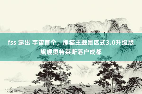 fss 露出 宇宙首个，熊猫主题景区式3.0升级版旗舰奥特莱斯落户成都
