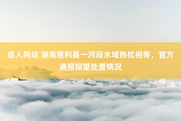 成人网站 湖南慈利县一河段水域热枕相等，官方通报探望处置情况