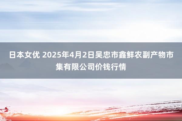日本女优 2025年4月2日吴忠市鑫鲜农副产物市集有限公司价钱行情
