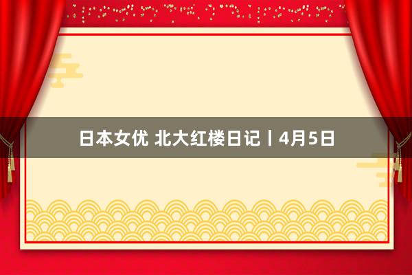 日本女优 北大红楼日记丨4月5日