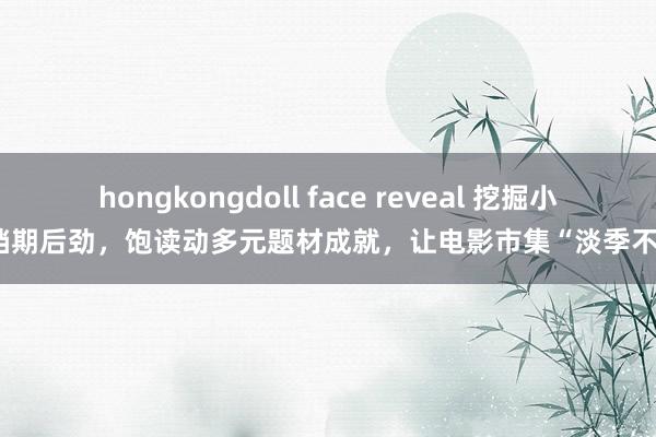 hongkongdoll face reveal 挖掘小微档期后劲，饱读动多元题材成就，让电影市集“淡季不淡”