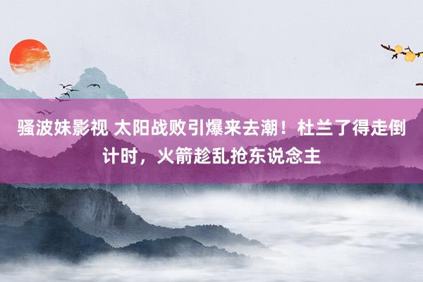 骚波妹影视 太阳战败引爆来去潮！杜兰了得走倒计时，火箭趁乱抢东说念主