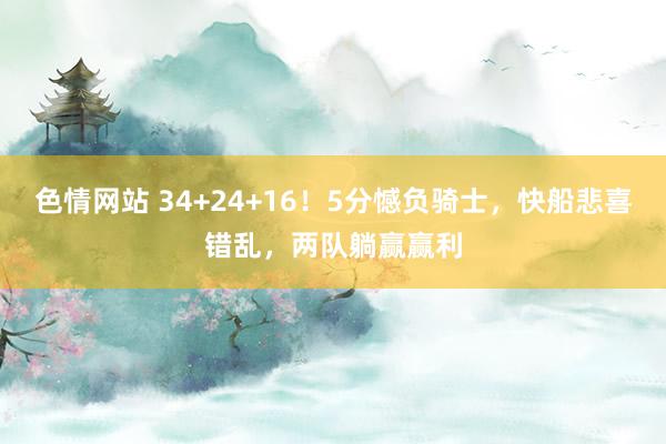 色情网站 34+24+16！5分憾负骑士，快船悲喜错乱，两队躺赢赢利