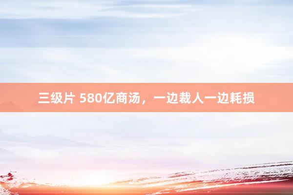 三级片 580亿商汤，一边裁人一边耗损