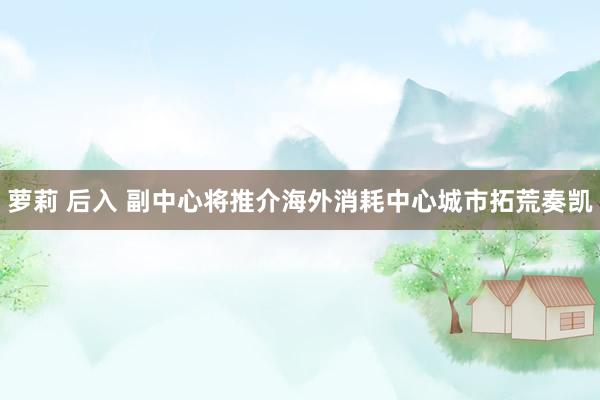 萝莉 后入 副中心将推介海外消耗中心城市拓荒奏凯