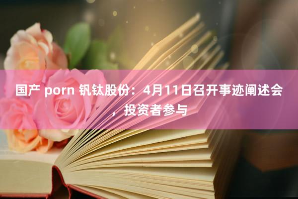 国产 porn 钒钛股份：4月11日召开事迹阐述会，投资者参与