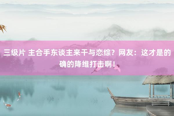 三级片 主合手东谈主来干与恋综？网友：这才是的确的降维打击啊！
